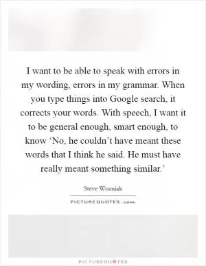 I want to be able to speak with errors in my wording, errors in my grammar. When you type things into Google search, it corrects your words. With speech, I want it to be general enough, smart enough, to know ‘No, he couldn’t have meant these words that I think he said. He must have really meant something similar.’ Picture Quote #1