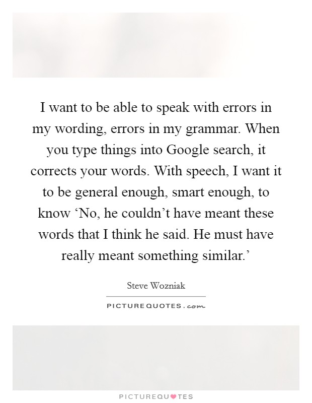I want to be able to speak with errors in my wording, errors in my grammar. When you type things into Google search, it corrects your words. With speech, I want it to be general enough, smart enough, to know ‘No, he couldn't have meant these words that I think he said. He must have really meant something similar.' Picture Quote #1