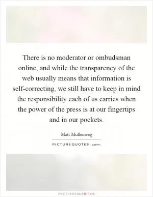 There is no moderator or ombudsman online, and while the transparency of the web usually means that information is self-correcting, we still have to keep in mind the responsibility each of us carries when the power of the press is at our fingertips and in our pockets Picture Quote #1