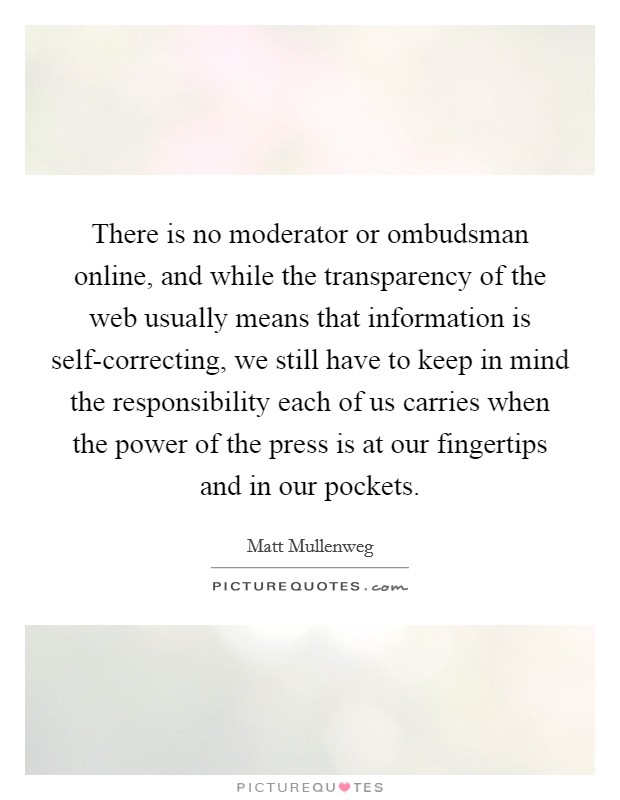 There is no moderator or ombudsman online, and while the transparency of the web usually means that information is self-correcting, we still have to keep in mind the responsibility each of us carries when the power of the press is at our fingertips and in our pockets. Picture Quote #1