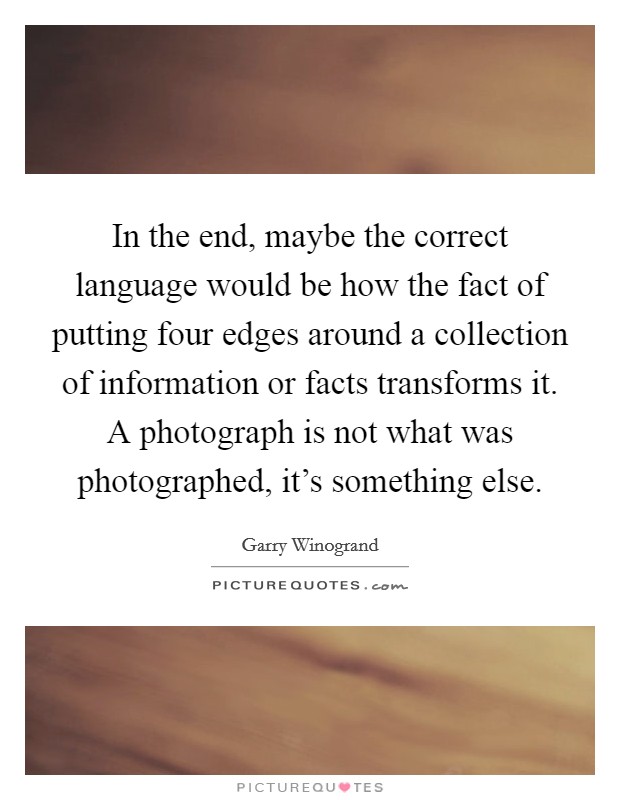 In the end, maybe the correct language would be how the fact of putting four edges around a collection of information or facts transforms it. A photograph is not what was photographed, it's something else. Picture Quote #1