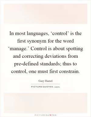 In most languages, ‘control’ is the first synonym for the word ‘manage.’ Control is about spotting and correcting deviations from pre-defined standards; thus to control, one must first constrain Picture Quote #1
