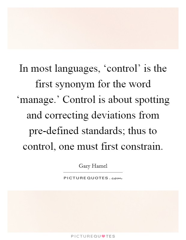 In most languages, ‘control' is the first synonym for the word ‘manage.' Control is about spotting and correcting deviations from pre-defined standards; thus to control, one must first constrain. Picture Quote #1