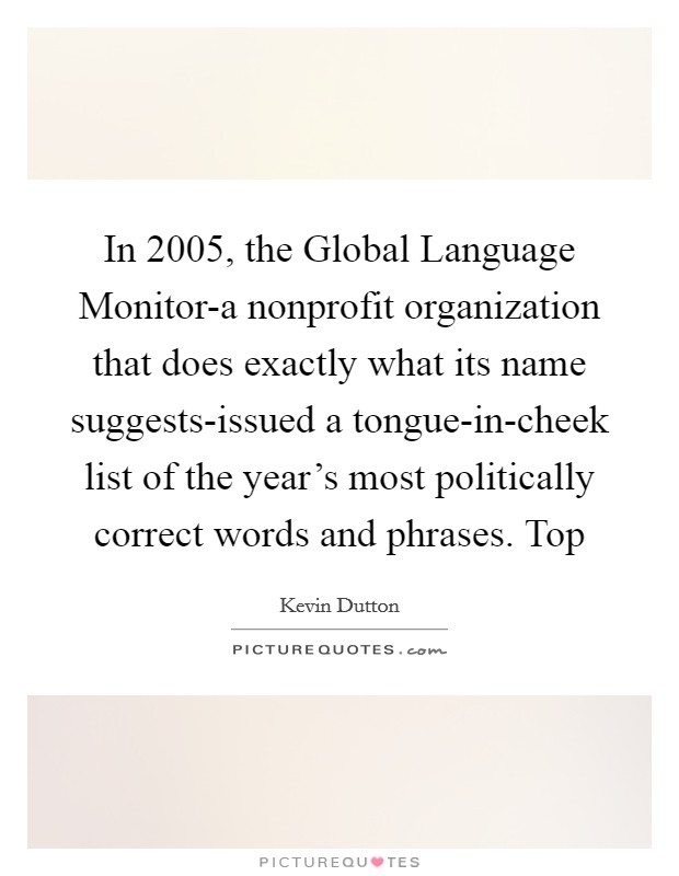 In 2005, the Global Language Monitor-a nonprofit organization that does exactly what its name suggests-issued a tongue-in-cheek list of the year's most politically correct words and phrases. Top Picture Quote #1
