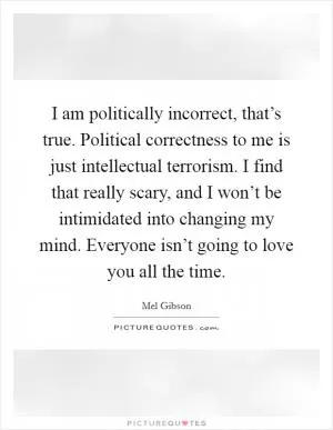 I am politically incorrect, that’s true. Political correctness to me is just intellectual terrorism. I find that really scary, and I won’t be intimidated into changing my mind. Everyone isn’t going to love you all the time Picture Quote #1