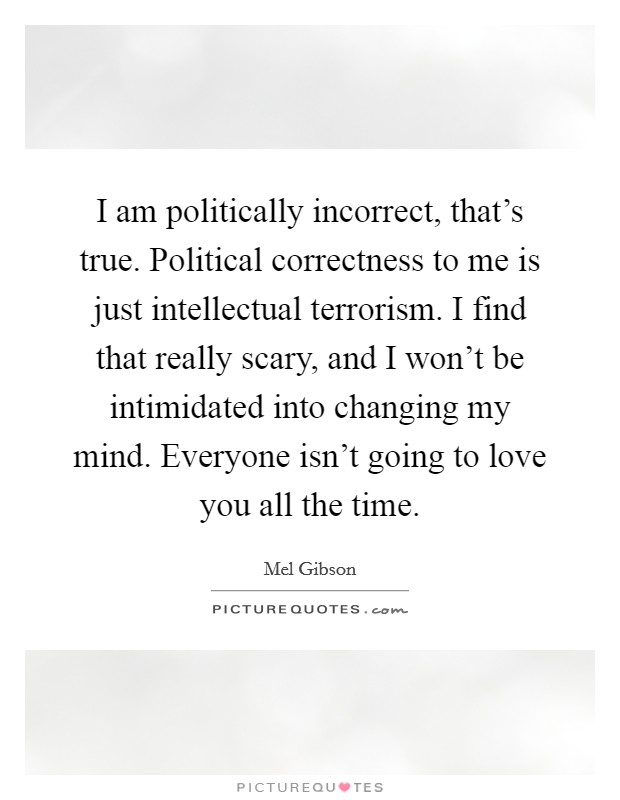 I am politically incorrect, that's true. Political correctness to me is just intellectual terrorism. I find that really scary, and I won't be intimidated into changing my mind. Everyone isn't going to love you all the time. Picture Quote #1