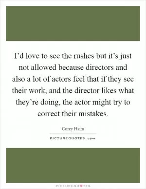 I’d love to see the rushes but it’s just not allowed because directors and also a lot of actors feel that if they see their work, and the director likes what they’re doing, the actor might try to correct their mistakes Picture Quote #1