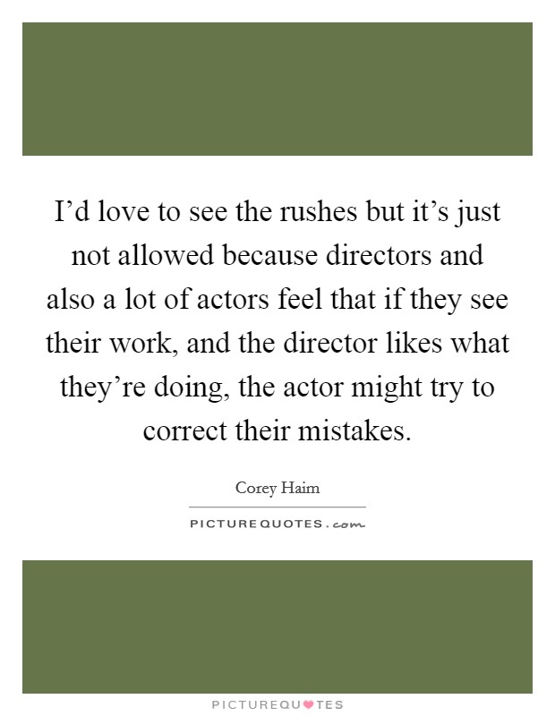 I'd love to see the rushes but it's just not allowed because directors and also a lot of actors feel that if they see their work, and the director likes what they're doing, the actor might try to correct their mistakes. Picture Quote #1