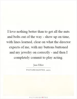 I love nothing better than to get all the nuts and bolts out of the way - show up on time, with lines learned, clear on what the director expects of me, with my buttons buttoned and my jewelry on correctly - and then I completely commit to play acting Picture Quote #1