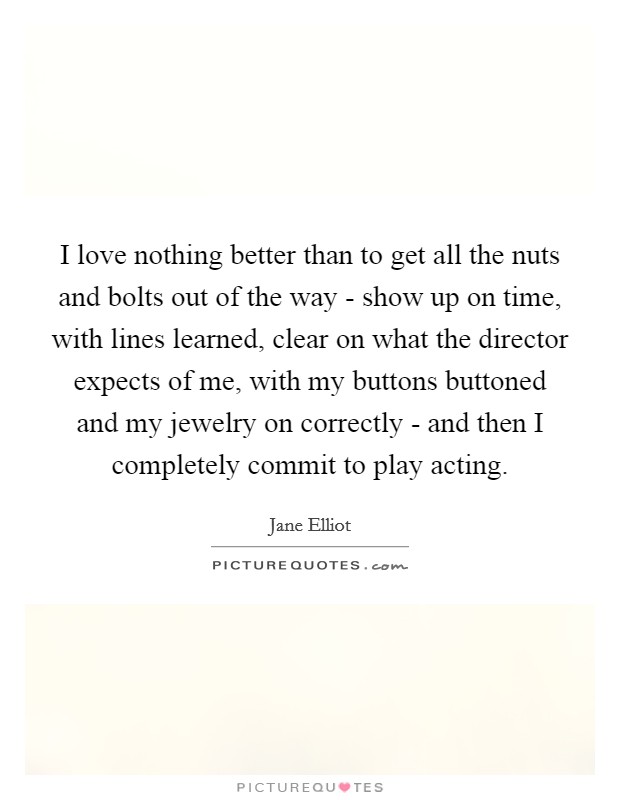 I love nothing better than to get all the nuts and bolts out of the way - show up on time, with lines learned, clear on what the director expects of me, with my buttons buttoned and my jewelry on correctly - and then I completely commit to play acting. Picture Quote #1