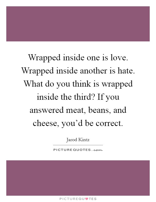 Wrapped inside one is love. Wrapped inside another is hate. What do you think is wrapped inside the third? If you answered meat, beans, and cheese, you'd be correct. Picture Quote #1