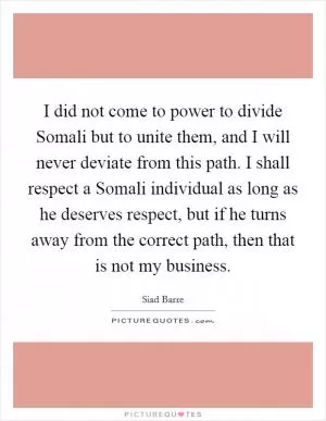 I did not come to power to divide Somali but to unite them, and I will never deviate from this path. I shall respect a Somali individual as long as he deserves respect, but if he turns away from the correct path, then that is not my business Picture Quote #1