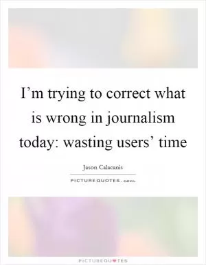 I’m trying to correct what is wrong in journalism today: wasting users’ time Picture Quote #1