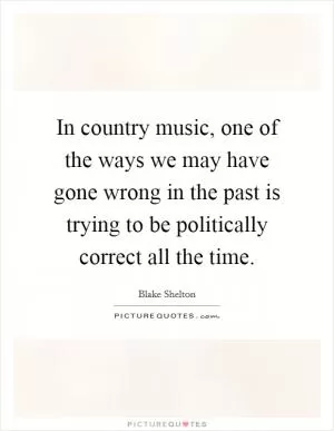 In country music, one of the ways we may have gone wrong in the past is trying to be politically correct all the time Picture Quote #1