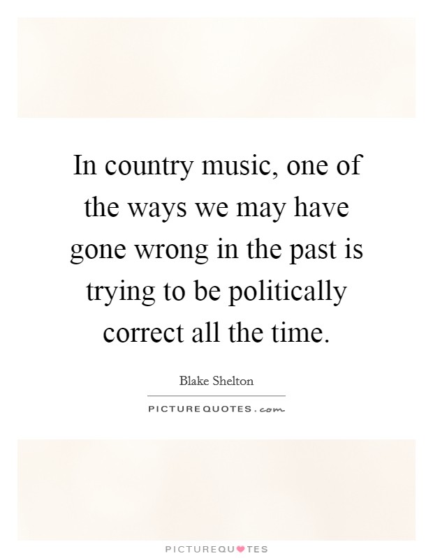 In country music, one of the ways we may have gone wrong in the past is trying to be politically correct all the time. Picture Quote #1