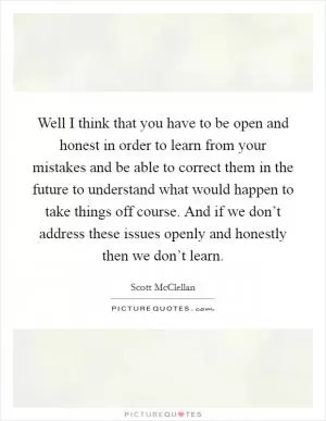 Well I think that you have to be open and honest in order to learn from your mistakes and be able to correct them in the future to understand what would happen to take things off course. And if we don’t address these issues openly and honestly then we don’t learn Picture Quote #1