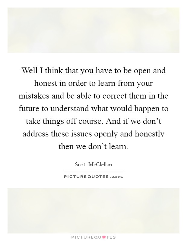 Well I think that you have to be open and honest in order to learn from your mistakes and be able to correct them in the future to understand what would happen to take things off course. And if we don't address these issues openly and honestly then we don't learn. Picture Quote #1