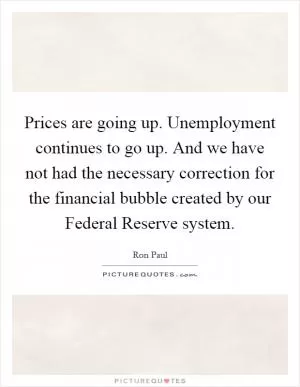 Prices are going up. Unemployment continues to go up. And we have not had the necessary correction for the financial bubble created by our Federal Reserve system Picture Quote #1