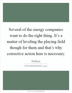 Several of the energy companies want to do the right thing. It’s a matter of leveling the playing field though for them and that’s why corrective action here is necessary Picture Quote #1