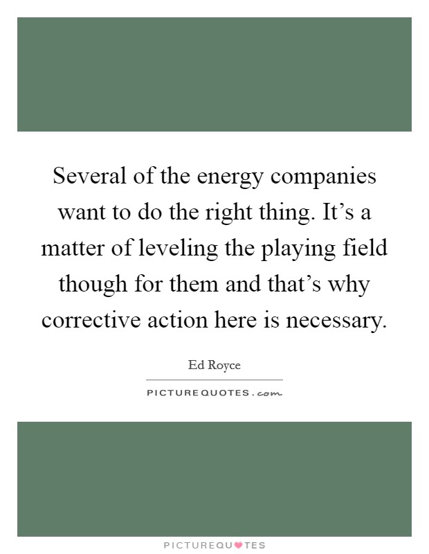 Several of the energy companies want to do the right thing. It's a matter of leveling the playing field though for them and that's why corrective action here is necessary. Picture Quote #1