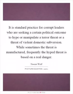 It is standard practice for corrupt leaders who are seeking a certain political outcome to hype or manipulate a terror threat or a threat of violent domestic subversion. While sometimes the threat is manufactured, frequently the hyped threat is based on a real danger Picture Quote #1