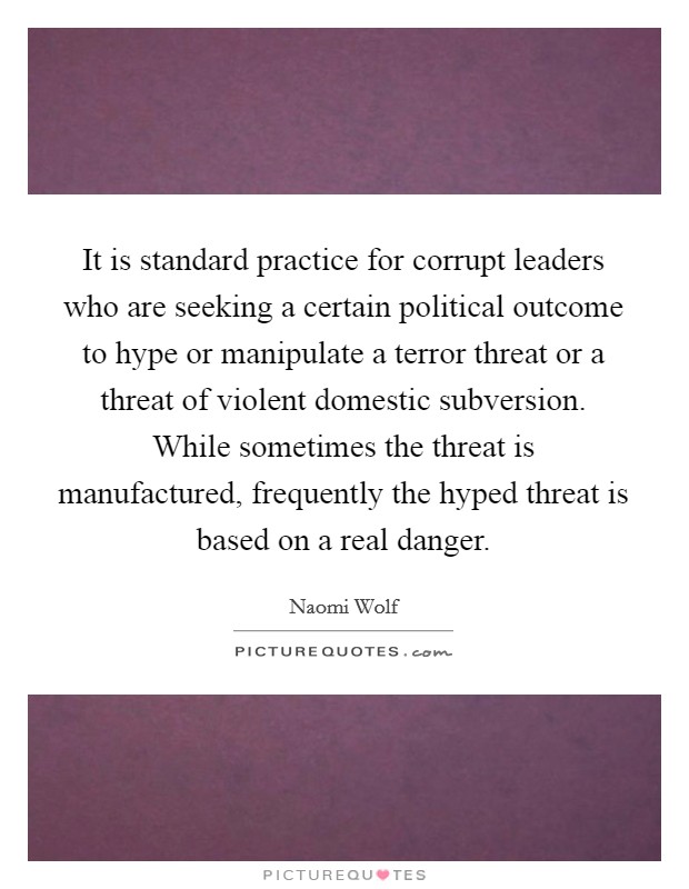 It is standard practice for corrupt leaders who are seeking a certain political outcome to hype or manipulate a terror threat or a threat of violent domestic subversion. While sometimes the threat is manufactured, frequently the hyped threat is based on a real danger. Picture Quote #1