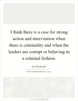 I think there is a case for strong action and intervention when there is criminality and when the leaders are corrupt or behaving in a criminal fashion Picture Quote #1