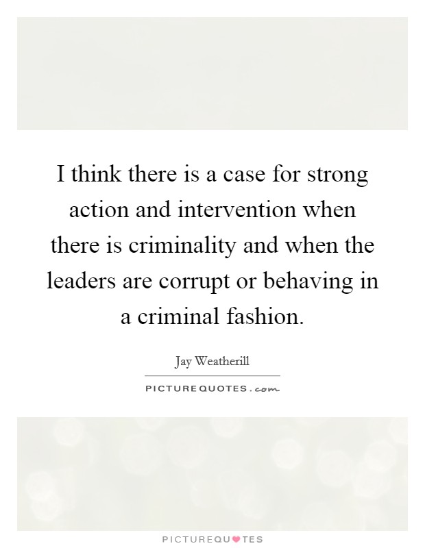 I think there is a case for strong action and intervention when there is criminality and when the leaders are corrupt or behaving in a criminal fashion. Picture Quote #1