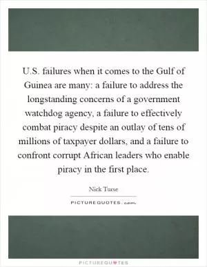 U.S. failures when it comes to the Gulf of Guinea are many: a failure to address the longstanding concerns of a government watchdog agency, a failure to effectively combat piracy despite an outlay of tens of millions of taxpayer dollars, and a failure to confront corrupt African leaders who enable piracy in the first place Picture Quote #1