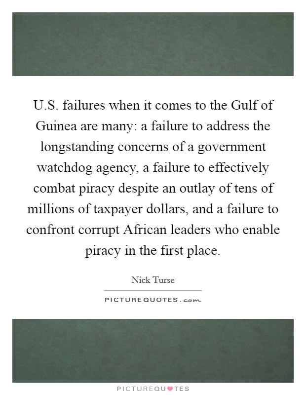 U.S. failures when it comes to the Gulf of Guinea are many: a failure to address the longstanding concerns of a government watchdog agency, a failure to effectively combat piracy despite an outlay of tens of millions of taxpayer dollars, and a failure to confront corrupt African leaders who enable piracy in the first place. Picture Quote #1