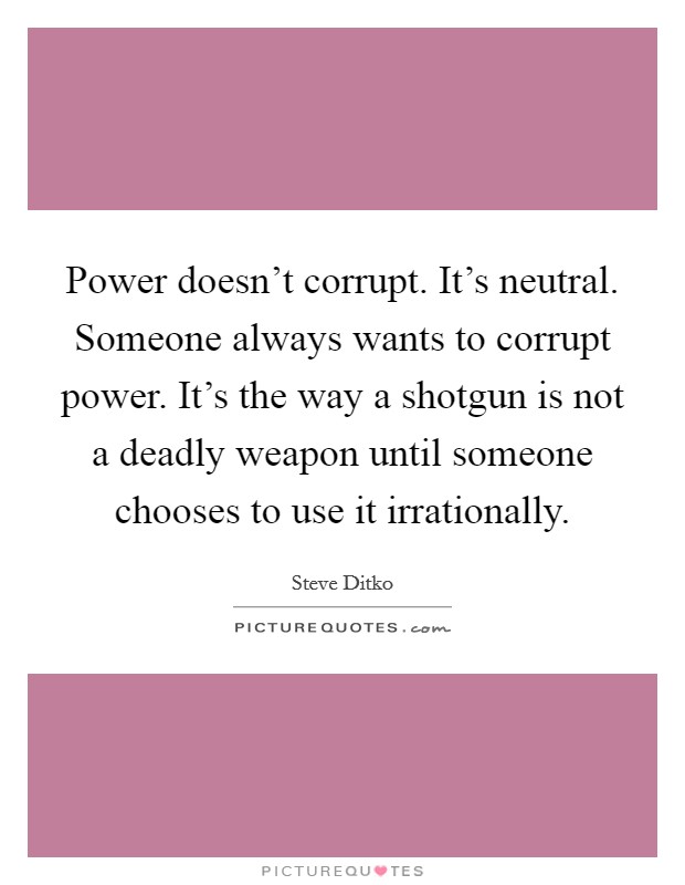 Power doesn't corrupt. It's neutral. Someone always wants to corrupt power. It's the way a shotgun is not a deadly weapon until someone chooses to use it irrationally. Picture Quote #1