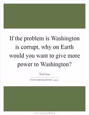 If the problem is Washington is corrupt, why on Earth would you want to give more power to Washington? Picture Quote #1