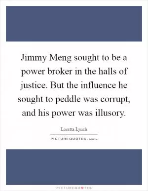 Jimmy Meng sought to be a power broker in the halls of justice. But the influence he sought to peddle was corrupt, and his power was illusory Picture Quote #1