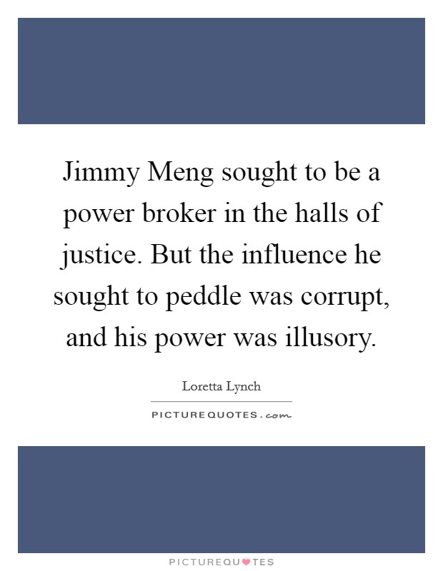 Jimmy Meng sought to be a power broker in the halls of justice. But the influence he sought to peddle was corrupt, and his power was illusory. Picture Quote #1