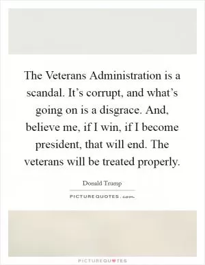 The Veterans Administration is a scandal. It’s corrupt, and what’s going on is a disgrace. And, believe me, if I win, if I become president, that will end. The veterans will be treated properly Picture Quote #1