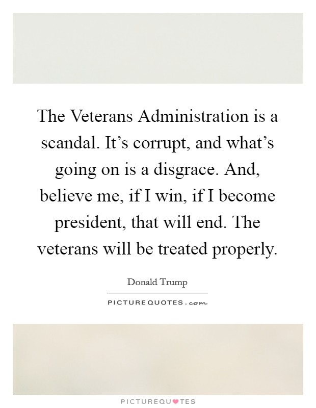 The Veterans Administration is a scandal. It's corrupt, and what's going on is a disgrace. And, believe me, if I win, if I become president, that will end. The veterans will be treated properly. Picture Quote #1