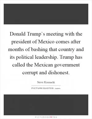 Donald Trump`s meeting with the president of Mexico comes after months of bashing that country and its political leadership. Trump has called the Mexican government corrupt and dishonest Picture Quote #1