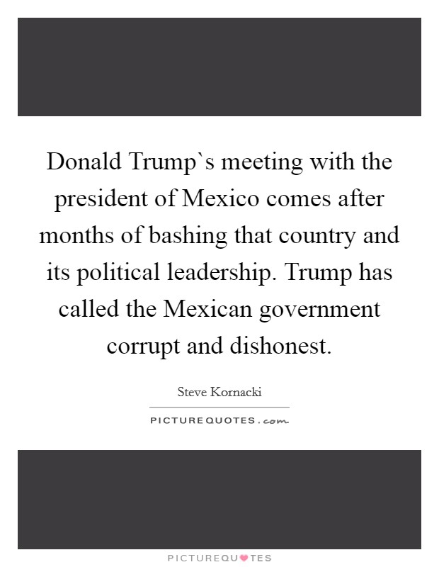 Donald Trump`s meeting with the president of Mexico comes after months of bashing that country and its political leadership. Trump has called the Mexican government corrupt and dishonest. Picture Quote #1