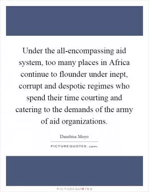 Under the all-encompassing aid system, too many places in Africa continue to flounder under inept, corrupt and despotic regimes who spend their time courting and catering to the demands of the army of aid organizations Picture Quote #1