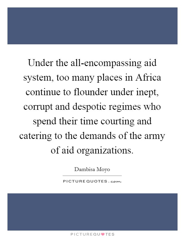 Under the all-encompassing aid system, too many places in Africa continue to flounder under inept, corrupt and despotic regimes who spend their time courting and catering to the demands of the army of aid organizations. Picture Quote #1