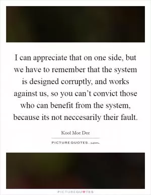 I can appreciate that on one side, but we have to remember that the system is designed corruptly, and works against us, so you can’t convict those who can benefit from the system, because its not neccesarily their fault Picture Quote #1