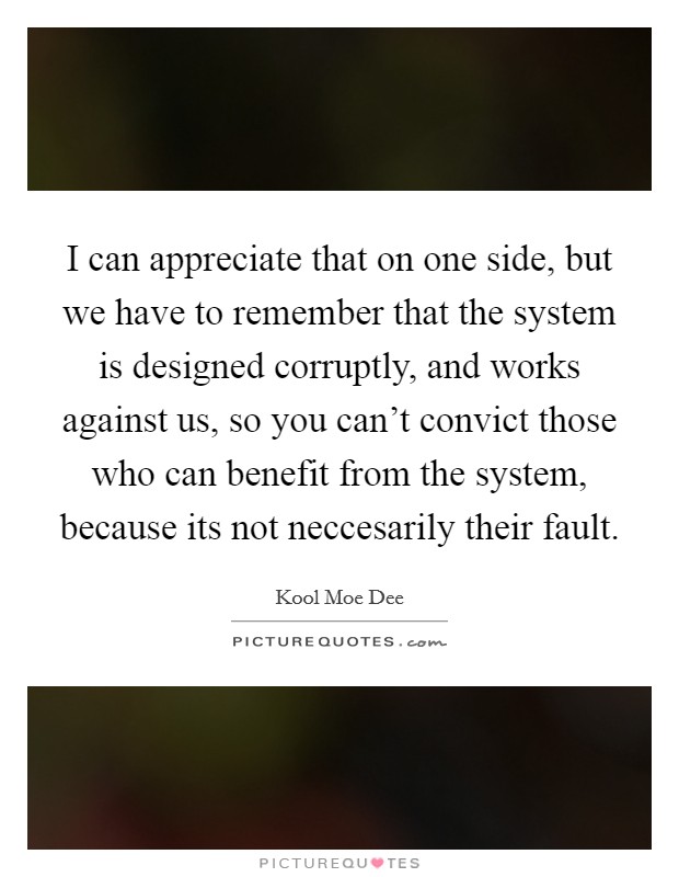 I can appreciate that on one side, but we have to remember that the system is designed corruptly, and works against us, so you can't convict those who can benefit from the system, because its not neccesarily their fault. Picture Quote #1