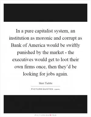 In a pure capitalist system, an institution as moronic and corrupt as Bank of America would be swiftly punished by the market - the executives would get to loot their own firms once, then they’d be looking for jobs again Picture Quote #1