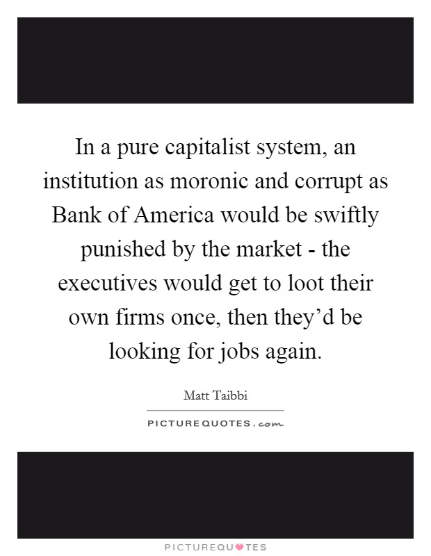 In a pure capitalist system, an institution as moronic and corrupt as Bank of America would be swiftly punished by the market - the executives would get to loot their own firms once, then they'd be looking for jobs again. Picture Quote #1