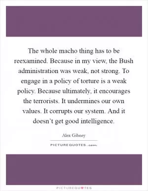 The whole macho thing has to be reexamined. Because in my view, the Bush administration was weak, not strong. To engage in a policy of torture is a weak policy. Because ultimately, it encourages the terrorists. It undermines our own values. It corrupts our system. And it doesn’t get good intelligence Picture Quote #1