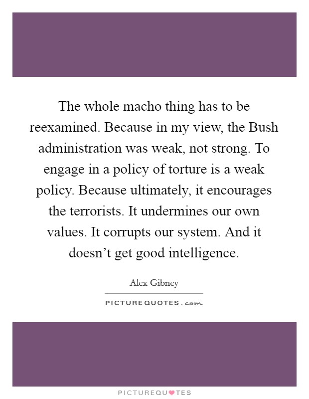 The whole macho thing has to be reexamined. Because in my view, the Bush administration was weak, not strong. To engage in a policy of torture is a weak policy. Because ultimately, it encourages the terrorists. It undermines our own values. It corrupts our system. And it doesn't get good intelligence. Picture Quote #1