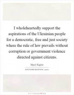 I wholeheartedly support the aspirations of the Ukrainian people for a democratic, free and just society where the rule of law prevails without corruption or government violence directed against citizens Picture Quote #1