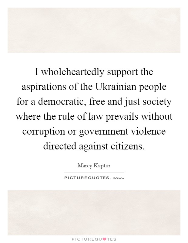 I wholeheartedly support the aspirations of the Ukrainian people for a democratic, free and just society where the rule of law prevails without corruption or government violence directed against citizens. Picture Quote #1