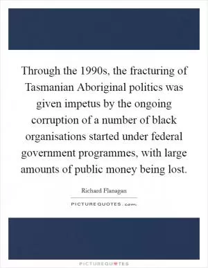 Through the 1990s, the fracturing of Tasmanian Aboriginal politics was given impetus by the ongoing corruption of a number of black organisations started under federal government programmes, with large amounts of public money being lost Picture Quote #1