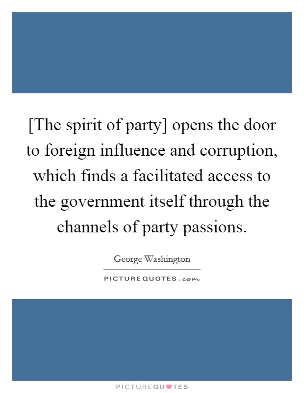 [The spirit of party] opens the door to foreign influence and corruption, which finds a facilitated access to the government itself through the channels of party passions. Picture Quote #1